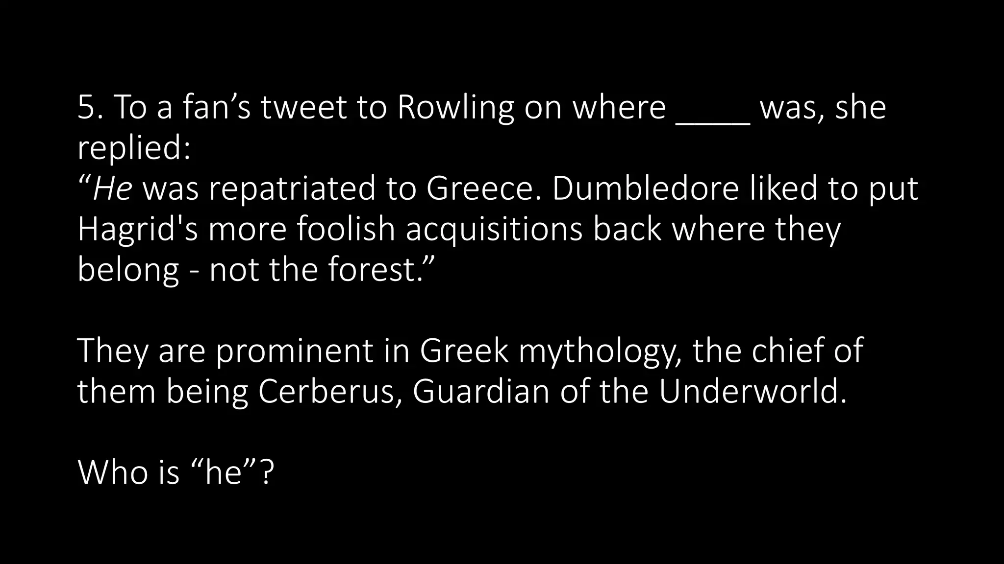 5. To a fan’s tweet to Rowling on where ____ was, she
replied:
“He was repatriated to Greece. Dumbledore liked to put
Hagrid's more foolish acquisitions back where they
belong - not the forest.”
They are prominent in Greek mythology, the chief of
them being Cerberus, Guardian of the Underworld.
Who is “he”?
 