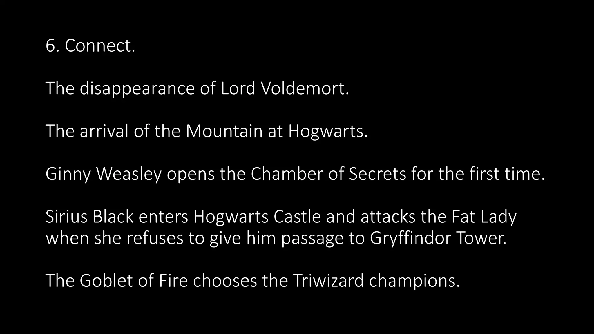 6. Connect.
The disappearance of Lord Voldemort.
The arrival of the Mountain at Hogwarts.
Ginny Weasley opens the Chamber of Secrets for the first time.
Sirius Black enters Hogwarts Castle and attacks the Fat Lady
when she refuses to give him passage to Gryffindor Tower.
The Goblet of Fire chooses the Triwizard champions.
 