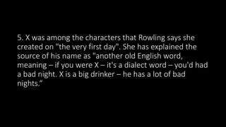 5. X was among the characters that Rowling says she
created on "the very first day". She has explained the
source of his name as "another old English word,
meaning – if you were X – it's a dialect word – you'd had
a bad night. X is a big drinker – he has a lot of bad
nights.“
 