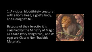 1. A vicious, bloodthirsty creature
with a lion's head, a goat's body,
and a dragon's tail.
Because of their ferocity, it is
classified by the Ministry of Magic
as XXXXX (very dangerous), and its
eggs are Class A Non-Tradable
Materials.
 