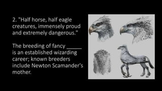 2. "Half horse, half eagle
creatures, immensely proud
and extremely dangerous."
The breeding of fancy _____
is an established wizarding
career; known breeders
include Newton Scamander's
mother.
 