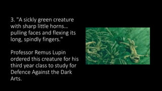 3. "A sickly green creature
with sharp little horns…
pulling faces and flexing its
long, spindly fingers."
Professor Remus Lupin
ordered this creature for his
third year class to study for
Defence Against the Dark
Arts.
 