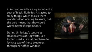 4. A creature with a long snout and a
coat of black, fluffy fur. Attracted to
shiny things, which makes them
wonderful for locating treasure, but
this also meant that they could
wreak havoc if kept indoors.
During Umbridge's tenure as
Headmistress of Hogwarts, Lee
Jordan used a Levitation Charm to
levitate two of these creatures
through her office window.
 