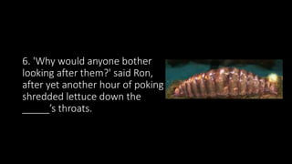 6. 'Why would anyone bother
looking after them?' said Ron,
after yet another hour of poking
shredded lettuce down the
_____’s throats.
 