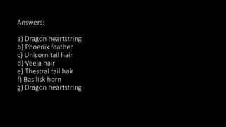 Answers:
a) Dragon heartstring
b) Phoenix feather
c) Unicorn tail hair
d) Veela hair
e) Thestral tail hair
f) Basilisk horn
g) Dragon heartstring
 