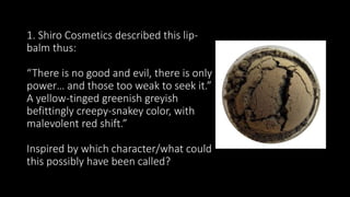 1. Shiro Cosmetics described this lip-
balm thus:
“There is no good and evil, there is only
power… and those too weak to seek it.”
A yellow-tinged greenish greyish
befittingly creepy-snakey color, with
malevolent red shift.”
Inspired by which character/what could
this possibly have been called?
 