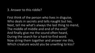 3. Answer to this riddle?
First think of the person who lives in disguise,
Who deals in secrets and tells naught but lies.
Next, tell me what's always the last thing to mend,
The middle of middle and end of the end?
And finally give me the sound often heard,
During the search for a hard-to-find word.
Now string them together and answer me this,
Which creature would you be unwilling to kiss?
 