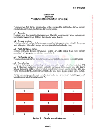 SNI 3932:2008
9 dari 14
Lampiran A
(normatif)
Prosedur penilaian mutu fisik karkas sapi
Penilaian mutu fisik karkas dimaksudkan untuk memprediksi palatabilitas karkas dengan
menilai ketebalan lemak, konformasi, dan warna karkas.
A.1 Peralatan
Peralatan yang digunakan terdiri atas carcass fat probe, senter dengan lampu putih dengan
intensitas cahaya minimum 540 lux, dan standar warna daging.
A.2 Metode penilaian
Penilaian mutu fisik karkas dilakukan secara visual terhadap penampilan fisik otot dan lemak
yang selanjutnya ditentukan dengan menggunakan alat bantu standar mutu.
A.3 Ketebalan lemak karkas
penilaian dilakukan dengan menusukkan carcass fat probe secara tegak lurus dengan
permukaan jaringan pada os.vertebrae sacralis ke- 3.
A.4 Konformasi karkas
Penilaian konformasi karkas dilakukan secara visual pada bagian daging kelapa (knuckle).
A.5 Warna karkas
Penilaian dilakukan pada karkas dingin dengan temperatur bagian dalam karkas antara 0 °C
dan 7 °C dengan melakukan sayatan pada otot punggung (back muscle) atau otot daging
kelapa, dan warna pada sayatan tersebut dibandingkan dengan warna standar. Nilai skor
warna ditentukan berdasarkan skor warna standar yang paling sesuai dengan warna karkas.
Standar warna daging terdiri atas sembilan skor mulai dari warna merah muda hingga merah
tua sebagaimana terlihat pada Gambar A.1.
1 2 3
4 5 6
7 8 9
Gambar A.1 - Standar warna karkas sapi
“HakCiptaBadanStandardisasiNasional,Copystandarinidibuatuntukpenayangandiwebsitedantidakuntukdikomersialkan”
 