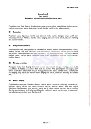 SNI 3932:2008
10 dari 14
Lampiran B
(normatif)
Prosedur penilaian mutu fisik daging sapi
Penilaian mutu fisik daging dimaksudkan untuk memprediksi palatabilitas daging dengan
melihat penampilan warna daging dan lemak, derajat marbling dan tekstur daging.
B.1 Peralatan
Peralatan yang digunakan terdiri atas stempel mutu, senter dengan lampu putih dan
intensitas minimum 700 lux, standar warna daging, standar warna lemak, standar marbling
dan standar tekstur.
B.2 Pengambilan contoh
Penilaian mutu fisik daging dilakukan pada karkas setelah setelah mengalami proses chilling
selama 24 jam - 48 jam. Penilaian dilakukan dengan pengamatan secara seksama pada
permukaan irisan melintang otot mata rusuk ke-12 (m. longissimus dorsi ) dari setiap karkas
bagian kanan. Karkas yang dievaluasi tidak boleh menunjukan adanya penyimpangan
kualitas daging.
B.3 Metoda penilaian
Pengujian mutu fisik daging dilakukan secara organoleptik dengan menggunakan indra
penglihatan terhadap penampilan fisik otot dan lemak. Nilai penampilan fisik daging dan
lemak selanjutnya ditentukan dengan menggunakan alat bantu standar mutu. Penampilan
fisik daging yang dievaluasi meliputi warna daging dan lemak, intensitas marbling dan tekstur
otot.
B.4 Warna daging
Penilaian warna daging dilakukan dengan melihat warna permukan otot mata rusuk dengan
bantuan cahaya senter dan mencocokannya dengan standar warna. Nilai skor warna
ditentukan berdasarkan skor standar warna yang paling sesuai dengan warna daging.
Standar warna daging terdiri atas sembilan skor mulai dari warna merah muda hingga merah
tua sebagaimana terlihat pada Gambar A.2.
“HakCiptaBadanStandardisasiNasional,Copystandarinidibuatuntukpenayangandiwebsitedantidakuntukdikomersialkan”
 