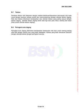 SNI 3932:2008
13 dari 14
B.7 Tekstur
Penilaian tekstur otot dilakukan dengan melihat kehalusan/kekasaran permukaan otot mata
rusuk dengan bantuan cahaya senter dan mencocokannya dengan standar tekstur daging.
Nilai skor tekstur ditentukan berdasarkan skor standar tekstur yang paling sesuai dengan
tekstur daging. Standar tekstur daging terdiri atas tiga skor yaitu halus, sedang dan kasar
(lihat contoh standar tekstur daging).
B.8 Peringkat mutu daging
Peringkat mutu daging ditentukan berdasarkan kesesuaian nilai skor untuk masing-masing
sifat fisik dengan syarat mutu yang telah ditetapkan. Karkas yang telah dievaluasi dibubuhi
dengan stempel sesuai dengan peringkat mutunya.
“HakCiptaBadanStandardisasiNasional,Copystandarinidibuatuntukpenayangandiwebsitedantidakuntukdikomersialkan”
 