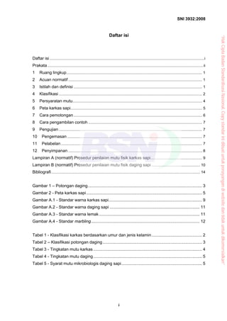 SNI 3932:2008
i
Daftar isi
Daftar isi...................................................................................................................................................i
Prakata....................................................................................................................................................ii
1 Ruang lingkup................................................................................................................................. 1
2 Acuan normatif ............................................................................................................................... 1
3 Istilah dan definisi .......................................................................................................................... 1
4 Klasifikasi ........................................................................................................................................ 2
5 Persyaratan mutu........................................................................................................................... 4
6 Peta karkas sapi............................................................................................................................. 5
7 Cara pemotongan .......................................................................................................................... 6
8 Cara pengambilan contoh ............................................................................................................ 7
9 Pengujian ........................................................................................................................................ 7
10 Pengemasan ................................................................................................................................ 7
11 Pelabelan...................................................................................................................................... 7
12 Penyimpanan ............................................................................................................................... 8
Lampiran A (normatif) Prosedur penilaian mutu fisik karkas sapi................................................. 9
Lampiran B (normatif) Prosedur penilaian mutu fisik daging sapi .............................................. 10
Bibliografi ............................................................................................................................................. 14
Gambar 1 – Potongan daging.................................................................................................. 3
Gambar 2 - Peta karkas sapi................................................................................................... 5
Gambar A.1 - Standar warna karkas sapi................................................................................ 9
Gambar A.2 - Standar warna daging sapi ............................................................................. 11
Gambar A.3 - Standar warna lemak ...................................................................................... 11
Gambar A.4 - Standar marbling............................................................................................. 12
Tabel 1 - Klasifikasi karkas berdasarkan umur dan jenis kelamin........................................... 2
Tabel 2 – Klasifikasi potongan daging..................................................................................... 3
Tabel 3 - Tingkatan mutu karkas ............................................................................................. 4
Tabel 4 - Tingkatan mutu daging............................................................................................. 5
Tabel 5 - Syarat mutu mikrobiologis daging sapi..................................................................... 5
“HakCiptaBadanStandardisasiNasional,Copystandarinidibuatuntukpenayangandiwebsitedantidakuntukdikomersialkan”
 
