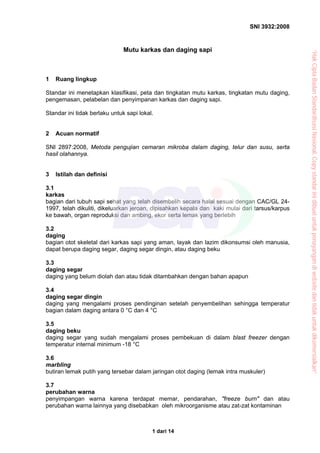 SNI 3932:2008
1 dari 14
Mutu karkas dan daging sapi
1 Ruang lingkup
Standar ini menetapkan klasifikasi, peta dan tingkatan mutu karkas, tingkatan mutu daging,
pengemasan, pelabelan dan penyimpanan karkas dan daging sapi.
Standar ini tidak berlaku untuk sapi lokal.
2 Acuan normatif
SNI 2897:2008, Metoda pengujian cemaran mikroba dalam daging, telur dan susu, serta
hasil olahannya.
3 Istilah dan definisi
3.1
karkas
bagian dari tubuh sapi sehat yang telah disembelih secara halal sesuai dengan CAC/GL 24-
1997, telah dikuliti, dikeluarkan jeroan, dipisahkan kepala dan kaki mulai dari tarsus/karpus
ke bawah, organ reproduksi dan ambing, ekor serta lemak yang berlebih
3.2
daging
bagian otot skeletal dari karkas sapi yang aman, layak dan lazim dikonsumsi oleh manusia,
dapat berupa daging segar, daging segar dingin, atau daging beku
3.3
daging segar
daging yang belum diolah dan atau tidak ditambahkan dengan bahan apapun
3.4
daging segar dingin
daging yang mengalami proses pendinginan setelah penyembelihan sehingga temperatur
bagian dalam daging antara 0 °C dan 4 °C
3.5
daging beku
daging segar yang sudah mengalami proses pembekuan di dalam blast freezer dengan
temperatur internal minimum -18 °C
3.6
marbling
butiran lemak putih yang tersebar dalam jaringan otot daging (lemak intra muskuler)
3.7
perubahan warna
penyimpangan warna karena terdapat memar, pendarahan, "freeze burn" dan atau
perubahan warna lainnya yang disebabkan oleh mikroorganisme atau zat-zat kontaminan
“HakCiptaBadanStandardisasiNasional,Copystandarinidibuatuntukpenayangandiwebsitedantidakuntukdikomersialkan”
 