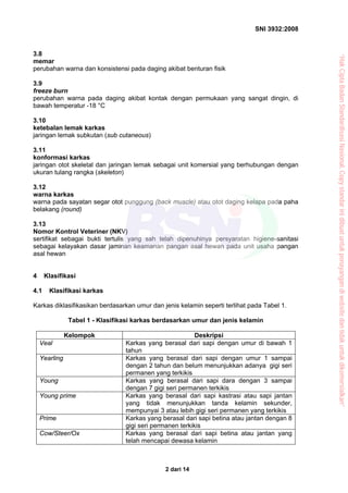 SNI 3932:2008
2 dari 14
3.8
memar
perubahan warna dan konsistensi pada daging akibat benturan fisik
3.9
freeze burn
perubahan warna pada daging akibat kontak dengan permukaan yang sangat dingin, di
bawah temperatur -18 °C
3.10
ketebalan lemak karkas
jaringan lemak subkutan (sub cutaneous)
3.11
konformasi karkas
jaringan otot skeletal dan jaringan lemak sebagai unit komersial yang berhubungan dengan
ukuran tulang rangka (skeleton)
3.12
warna karkas
warna pada sayatan segar otot punggung (back muscle) atau otot daging kelapa pada paha
belakang (round)
3.13
Nomor Kontrol Veteriner (NKV)
sertifikat sebagai bukti tertulis yang sah telah dipenuhinya persyaratan higiene-sanitasi
sebagai kelayakan dasar jaminan keamanan pangan asal hewan pada unit usaha pangan
asal hewan
4 Klasifikasi
4.1 Klasifikasi karkas
Karkas diklasifikasikan berdasarkan umur dan jenis kelamin seperti terlihat pada Tabel 1.
Tabel 1 - Klasifikasi karkas berdasarkan umur dan jenis kelamin
Kelompok Deskripsi
Veal Karkas yang berasal dari sapi dengan umur di bawah 1
tahun
Yearling Karkas yang berasal dari sapi dengan umur 1 sampai
dengan 2 tahun dan belum menunjukkan adanya gigi seri
permanen yang terkikis
Young Karkas yang berasal dari sapi dara dengan 3 sampai
dengan 7 gigi seri permanen terkikis
Young prime Karkas yang berasal dari sapi kastrasi atau sapi jantan
yang tidak menunjukkan tanda kelamin sekunder,
mempunyai 3 atau lebih gigi seri permanen yang terkikis
Prime Karkas yang berasal dari sapi betina atau jantan dengan 8
gigi seri permanen terkikis
Cow/Steer/Ox Karkas yang berasal dari sapi betina atau jantan yang
telah mencapai dewasa kelamin
“HakCiptaBadanStandardisasiNasional,Copystandarinidibuatuntukpenayangandiwebsitedantidakuntukdikomersialkan”
 