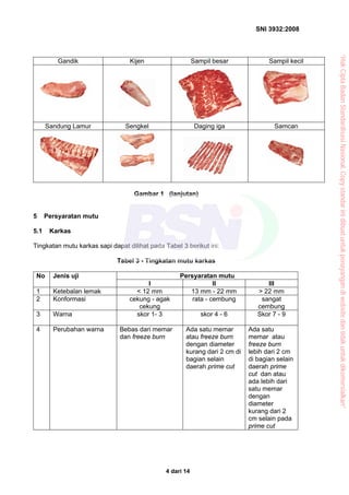 SNI 3932:2008
4 dari 14
Gandik Kijen Sampil besar Sampil kecil
Sandung Lamur Sengkel Daging iga Samcan
Gambar 1 (lanjutan)
5 Persyaratan mutu
5.1 Karkas
Tingkatan mutu karkas sapi dapat dilihat pada Tabel 3 berikut ini:
Tabel 3 - Tingkatan mutu karkas
Persyaratan mutuNo Jenis uji
I II III
1 Ketebalan lemak < 12 mm 13 mm - 22 mm > 22 mm
2 Konformasi cekung - agak
cekung
rata - cembung sangat
cembung
3 Warna skor 1- 3 skor 4 - 6 Skor 7 - 9
4 Perubahan warna Bebas dari memar
dan freeze burn
Ada satu memar
atau freeze burn
dengan diameter
kurang dari 2 cm di
bagian selain
daerah prime cut
Ada satu
memar atau
freeze burn
lebih dari 2 cm
di bagian selain
daerah prime
cut dan atau
ada lebih dari
satu memar
dengan
diameter
kurang dari 2
cm selain pada
prime cut
“HakCiptaBadanStandardisasiNasional,Copystandarinidibuatuntukpenayangandiwebsitedantidakuntukdikomersialkan”
 