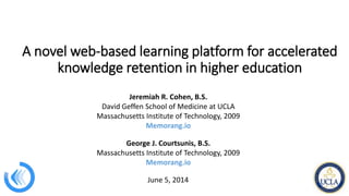 A novel web-based learning platform for accelerated
knowledge retention in higher education
Jeremiah R. Cohen, B.S.
David Geffen School of Medicine at UCLA
Massachusetts Institute of Technology, 2009
Memorang.io
George J. Courtsunis, B.S.
Massachusetts Institute of Technology, 2009
Memorang.io
June 5, 2014
 
