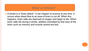 WHAT IS STROKE?
 A stroke is a "brain attack". It can happen to anyone at any time. It
occurs when blood flow to an area of brain is cut off. When this
happens, brain cells are deprived of oxygen and begin to die. When
brain cells die during a stroke, abilities controlled by that area of the
brain such as memory and muscle control are lost.
 
