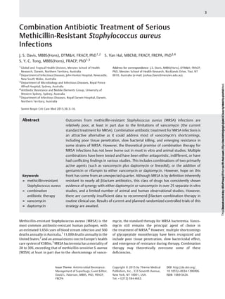 Combination Antibiotic Treatment of Serious
Methicillin-Resistant Staphylococcus aureus
Infections
J. S. Davis, MBBS(Hons), DTM&H, FRACP, PhD1,2 S. Van Hal, MBChB, FRACP, FRCPA, PhD3,4
S. Y. C. Tong, MBBS(Hons), FRACP, PhD1,5
1 Global and Tropical Health Division, Menzies School of Health
Research, Darwin, Northern Territory, Australia
2 Department of Infectious Diseases, John Hunter Hospital, Newcastle,
New South Wales, Australia
3 Department of Microbiology and Infectious Diseases, Royal Prince
Alfred Hospital, Sydney, Australia
4 Antibiotic Resistance and Mobile Elements Group, University of
Western Sydney, Sydney, Australia
5 Department of Infectious Diseases, Royal Darwin Hospital, Darwin,
Northern Territory, Australia
Semin Respir Crit Care Med 2015;36:3–16.
Address for correspondence J.S. Davis, MBBS(Hons), DTM&H, FRACP,
PhD, Menzies School of Health Research, Rocklands Drive, Tiwi, NT
0810, Australia (e-mail: Joshua.Davis@menzies.edu.au).
Methicillin-resistant Staphylococcus aureus (MRSA) is the
most common antibiotic-resistant human pathogen, with
an estimated 1,650 cases of blood stream infection and 500
deaths annually in Australia,1
11,000 deaths annually in the
United States,2
and an annual excess cost to Europe’s health
care system of €380m.3
MRSA bacteremia has a mortality of
20 to 30%, exceeding that of methicillin-sensitive S. aureus
(MSSA) at least in part due to the shortcomings of vanco-
mycin, the standard therapy for MRSA bacteremia. Vanco-
mycin still remains the principal agent of choice in
the treatment of MRSA.4
However, multiple shortcomings
of glycopeptide monotherapy have been recognized and
include poor tissue penetration, slow bactericidal effect,
and emergence of resistance during therapy. Combination
therapy may theoretically overcome some of these
deﬁciencies.
Keywords
► methicillin-resistant
Staphylococcus aureus
► combination
antibiotic therapy
► vancomycin
► daptomycin
Abstract Outcomes from methicillin-resistant Staphylococcus aureus (MRSA) infections are
relatively poor, at least in part due to the limitations of vancomycin (the current
standard treatment for MRSA). Combination antibiotic treatment for MRSA infections is
an attractive alternative as it could address most of vancomycin’s shortcomings,
including poor tissue penetration, slow bacterial killing, and emerging resistance in
some strains of MRSA. However, the theoretical promise of combination therapy for
MRSA infections has not been borne out in most in vitro and animal studies. Multiple
combinations have been tested and have been either antagonistic, indifferent, or have
had conﬂicting ﬁndings in various studies. This includes combinations of two primarily
active agents (such as vancomycin plus daptomycin or linezolid), or the addition of
gentamicin or rifampin to either vancomycin or daptomycin. However, hope on this
front has come from an unexpected quarter. Although MRSA is by deﬁnition inherently
resistant to nearly all β-lactam antibiotics, this class of drugs has consistently shown
evidence of synergy with either daptomycin or vancomycin in over 25 separate in vitro
studies, and a limited number of animal and human observational studies. However,
there are currently insufﬁcient data to recommend β-lactam combination therapy in
routine clinical use. Results of current and planned randomized controlled trials of this
strategy are awaited.
Issue Theme Antimicrobial Resistance:
Management of Superbugs; Guest Editor,
David L. Paterson, MBBS, PhD, FRACP,
FRCPA
Copyright © 2015 by Thieme Medical
Publishers, Inc., 333 Seventh Avenue,
New York, NY 10001, USA.
Tel: +1(212) 584-4662.
DOI http://dx.doi.org/
10.1055/s-0034-1396906.
ISSN 1069-3424.
3
Downloadedby:IP-ProxyThiemeIPAccount,ThiemeVerlagsgruppe.Copyrightedmaterial.Thisdocumentwasdownloadedforpersonaluseonly.Unauthorizeddistributionisstrictlyprohibited.
 