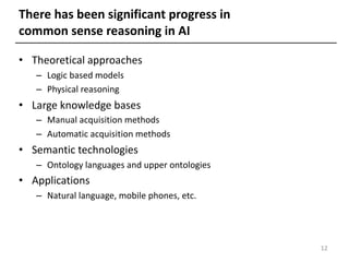 There has been significant progress in
common sense reasoning in AI
• Theoretical approaches
– Logic based models
– Physical reasoning
• Large knowledge bases
– Manual acquisition methods
– Automatic acquisition methods
• Semantic technologies
– Ontology languages and upper ontologies
• Applications
– Natural language, mobile phones, etc.
12
 