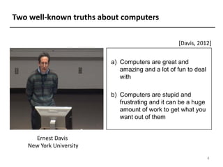 Two well-known truths about computers
[Davis, 2012]
Ernest Davis
New York University
4
a) Computers are great and
amazing and a lot of fun to deal
with
b) Computers are stupid and
frustrating and it can be a huge
amount of work to get what you
want out of them
 