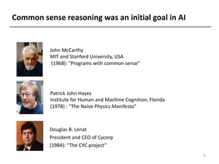 John McCarthy
MIT and Stanford University, USA
(1968): “Programs with common sense”
Patrick John Hayes
Institute for Human and Machine Cognition, Florida
(1978) : “The Naive Physics Manifesto”
Common sense reasoning was an initial goal in AI
Douglas B. Lenat
President and CEO of Cycorp
(1984): “The CYC project”
6
 