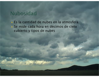   Es la cantidad de nubes en la atmosfera
  Se mide cada hora en décimos de cielo
   cubierto y tipos de nubes
 
