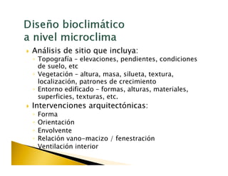   Análisis   de sitio que incluya:
 ◦  Topografía – elevaciones, pendientes, condiciones
    de suelo, etc
 ◦  Vegetación – altura, masa, silueta, textura,
    localización, patrones de crecimiento
 ◦  Entorno edificado – formas, alturas, materiales,
    superficies, texturas, etc.
  Intervenciones    arquitectónicas:
 ◦  Forma
 ◦  Orientación
 ◦  Envolvente
 ◦  Relación vano-macizo / fenestración
 ◦  Ventilación interior
 