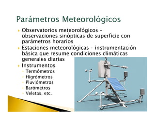   Observatorios  meteorológicos –
   observaciones sinópticas de superficie con
   parámetros horarios
  Estaciones meteorológicas – instrumentación
   básica que resume condiciones climáticas
   generales diarias
  Instrumentos
 ◦  Termómetros
 ◦  Higrómetros
 ◦  Pluviómetros
 ◦  Barómetros
 ◦  Veletas, etc.
 