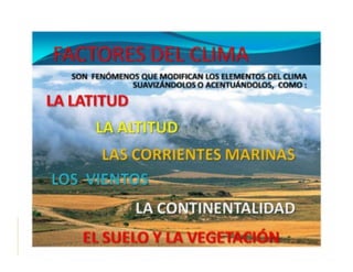   Influencia   dominante del Sol en los climas
  ◦  La Tierra recibe casi toda su energía del Sol en
     forma de radiación
  Los
    elementos del clima son condicionados o
 modificados por diversos factores:
  ◦  Latitud y radiación solar
  ◦  Altura sobre el nivel del mar
  ◦  Distribución de masas de agua y tierra
  ◦  Corrientes marinas
  ◦  Montañas y cordilleras
  ◦  Distancia a los mares y océanos
 