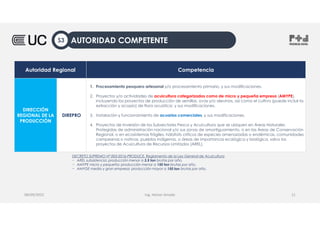 Autoridad Regional Competencia
DIRECCIÓN
REGIONAL DE LA
PRODUCCIÓN
DIREPRO
1. Procesamiento pesquero artesanal y/o procesamiento primario, y sus modificaciones.
2. Proyectos y/o actividades de acuicultura categorizados como de micro y pequeña empresa (AMYPE),
incluyendo los proyectos de producción de semillas, ovas y/o alevinos, así como el cultivo (puede incluir la
extracción y acopio) de flora acuática; y sus modificaciones.
3. Instalación y funcionamiento de acuarios comerciales, y sus modificaciones.
4. Proyectos de Inversión de los Subsectores Pesca y Acuicultura que se ubiquen en Áreas Naturales
Protegidas de administración nacional y/o sus zonas de amortiguamiento, o en las Áreas de Conservación
Regional, o en ecosistemas frágiles, hábitats críticos de especies amenazadas o endémicas, comunidades
campesinas o nativas, pueblos indígenas, o áreas de importancia ecológica y biológica, salvo los
proyectos de Acuicultura de Recursos Limitados (AREL).
Ing. Heiner Amado
08/09/2022 11
DECRETO SUPREMO Nº 003-2016-PRODUCE, Reglamento de la Ley General de Acuicultura
− AREL subsistencia: producción menor a 3.5 ton brutas por año.
− AMYPE micro y pequeña: producción menor a 150 ton brutas por año.
− AMYGE media y gran empresa: producción mayor a 150 ton brutas por año.
AUTORIDAD COMPETENTE
S3
 