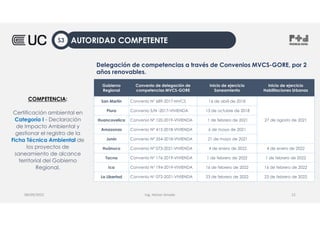 Ing. Heiner Amado
08/09/2022 12
Delegación de competencias a través de Convenios MVCS-GORE, por 2
años renovables.
AUTORIDAD COMPETENTE
S3
Gobierno
Regional
Convenio de delegación de
competencias MVCS-GORE
Inicio de ejercicio
Saneamiento
Inicio de ejercicio
Habilitaciones Urbanas
San Martín Convenio N° 689-2017-MVCS 16 de abril de 2018
27 de agosto de 2021
Piura Convenio S/N -2017-VIVIENDA 13 de octubre de 2018
Huancavelica Convenio Nº 120-2019-VIVIENDA 1 de febrero de 2021
Amazonas Convenio Nº 415-2018-VIVIENDA 6 de mayo de 2021
Junín Convenio Nº 354-2018-VIVIENDA 21 de mayo de 2021
Huánuco Convenio Nº 073-2021-VIVIENDA 4 de enero de 2022 4 de enero de 2022
Tacna Convenio N° 176-2019-VIVIENDA 1 de febrero de 2022 1 de febrero de 2022
Ica Convenio N° 194-2019-VIVIENDA 16 de febrero de 2022 16 de febrero de 2022
La Libertad Convenio N° 072-2021-VIVIENDA 23 de febrero de 2022 23 de febrero de 2022
COMPETENCIA:
Certificación ambiental en
Categoría I - Declaración
de Impacto Ambiental y
gestionar el registro de la
Ficha Técnica Ambiental de
los proyectos de
saneamiento de alcance
territorial del Gobierno
Regional.
 