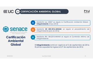 Mediante DS 005-2016-MINAM, se regula el procedimiento de
IntegrAmbiente (julio de 2016)
֎
Mediante RM 184-2016-MINAM se regula el Contenido Mínimo de
IntegrAmbiente
֎
Mediante Ley 30327 se regula la Certificación Ambiental Global -
IntegrAmbiente (mayo 2015)
֎
Certificación
Ambiental
Global El IntegrAmbiente entró en vigencia el 2 de septiembre de 2016.
El primer expediente ingresó el 27 de septiembre de 2016
Ing. Heiner Amado
08/09/2022 15
CERTIFICACIÓN AMBIENTAL GLOBAL
S3
 