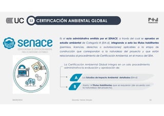 Es el acto administrativo emitido por el SENACE, a través del cual se aprueba un
estudio ambiental de Categoría III (EIA-d), integrando a esta los títulos habilitantes
(permisos, licencias, derechos o autorizaciones) aplicables a la etapa de
construcción que correspondan a la naturaleza del proyecto y que están
relacionados al procedimiento de Certificación Ambiental, en el marco del SEIA.
08/09/2022 Docente: Heiner Amado 16
La Certificación Ambiental Global integra en un solo procedimiento
administrativo la evaluación y aprobación de:
Los Estudios de Impacto Ambiental detallados (EIA-d)
A
Hasta 14 Títulos Habilitantes que se requieran (de acuerdo con
la naturaleza del proyecto).
B
CERTIFICACIÓN AMBIENTAL GLOBAL
S3
 