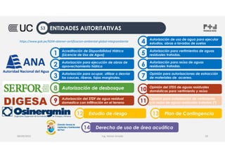 Ing. Heiner Amado
Acreditación de Disponibilidad Hídrica
(Licencia de Uso de Agua)
1
Autorización para ejecución de obras de
aprovechamiento hídrico
2
Autorización de uso de agua para ejecutar
estudios, obras o lavados de suelos
4
Autorización para vertimientos de aguas
residuales tratadas.
5
Autorización para ocupar, utilizar o desviar
los cauces, riberas, fajas marginales.
3
Autorización para reúso de aguas
residuales tratadas.
6
Opinión para autorizaciones de extracción
de materiales de acarreo.
7
Autorización de desbosque
8
DIGESA Autorización del STDF de agua residual
domestica con infiltración en el terreno
9 Opinión para autorización de vertimiento
y/o reúso de aguas residuales tratadas (*)
11
Opinión del STDS de aguas residuales
domésticas para vertimiento y reúso
10
Estudio de riesgo
12 Plan de Contingencia
13
Derecho de uso de área acuática
14
08/09/2022 18
https://www.gob.pe/9204-obtener-certificacion-ambiental-global-integrambiente
ENTIDADES AUTORITATIVAS
S3
 