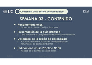 SEMANA 03 - CONTENIDO
► Recomendaciones.
 Evaluación individual (40%) --- Semana 4.
► Presentación de la guía práctica
 Guía Práctica N°02. Reglamento de protección ambiental.
► Desarrollo de la sesión de aprendizaje
 Autoridad ambiental, funciones y competencias e
instrumentos de gestión ambiental.
► Indicaciones Guía Práctica N° 03
 Proceso de la certificación ambiental.
Contenido de la sesión de aprendizaje
S3
08/09/2022 Docente: Ing. Heiner Amado 2
 