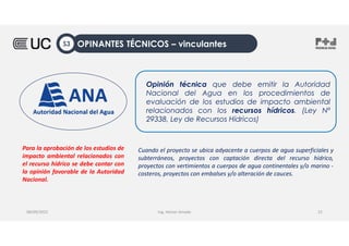 Ing. Heiner Amado
Opinión técnica que debe emitir la Autoridad
Nacional del Agua en los procedimientos de
evaluación de los estudios de impacto ambiental
relacionados con los recursos hídricos. (Ley Nº
29338, Ley de Recursos Hídricos)
Para la aprobación de los estudios de
impacto ambiental relacionados con
el recurso hídrico se debe contar con
la opinión favorable de la Autoridad
Nacional.
08/09/2022 22
Cuando el proyecto se ubica adyacente a cuerpos de agua superficiales y
subterráneos, proyectos con captación directa del recurso hídrico,
proyectos con vertimientos a cuerpos de agua continentales y/o marino -
costeros, proyectos con embalses y/o alteración de cauces.
OPINANTES TÉCNICOS – vinculantes
S3
 