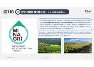Ing. Heiner Amado
Cuando el proyecto minero considere actividades y/o acciones
que modifiquen el estado natural del suelo, flora y fauna silvestre;
de conformidad a lo establecido en el Decreto Supremo Nº 056-
97-PCM y en concordancia con las normas de manejo de los
recursos naturales vigentes. (DS N° 040-2014-EM)
08/09/2022 25
Cuando en el proyecto modifique el estado natural de los recursos naturales
renovables (alteración del recurso suelo en áreas no intervenidas), proyectos
en área de desarrollo de actividades agrícolas.
OPINANTES TÉCNICOS – no vinculantes
S3
 