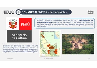 Ing. Heiner Amado
Opinión técnica favorable que emite el Viceministerio de
Interculturalidad cuando un proyecto o explotación de algún
recurso natural se ubique en una reserva indígena. (DS N° 008-
2007-MINDES)
08/09/2022 26
Cuando el proyecto se ubica en una
reserva indígena, afectación directa a
derechos colectivos de pueblos indígenas u
originarios, así como en sitios arqueológicos.
OPINANTES TÉCNICOS – no vinculantes
S3
 