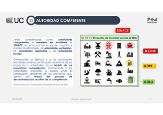 Serán consideradas como autoridades
competentes, el Ministerio del Ambiente, el
SENACE, en el marco de su ley de creación y
normas modificatorias, las autoridades sectoriales,
las autoridades regionales y las autoridades
locales.
Corresponde al SENACE y a las autoridades
sectoriales emitir la certificación ambiental de los
proyectos o actividades, en el ámbito de sus
respectivas competencias. Corresponde a las
autoridades regionales o locales emitir la
certificación ambiental de los proyectos que,
dentro del marco del proceso de
descentralización, resulten de su competencia.
(Fuente; Artículo 18.- Autoridades competentes de la Ley del SEIA)
08/09/2022 Docente: Heiner Amado 4
SENACE
Proyectos de inversión sujetos al SEIA
SECTOR
GOLO
GORE
AUTORIDAD COMPETENTE
S3
 
