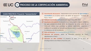 12/09/2022 Docente: Heiner Amado 19
 Denominación del proyecto: ”Mejoramiento de los servicios de agua potable y
alcantarillado en el Centro Urbano del distrito de Ninacaca - provincia de
Pasco - Pasco”.
 Población beneficiaria: 4,275 (proyección según Censo INEI, 2018).
 Descripción del proyecto: el proyecto tiene como objetivo mejorar el Sistema
de agua potable en el del distrito de Ninacaca, así como dotar de un
adecuado sistema que garantice la calidad, continuidad, cobertura y
Satisfacer la necesidad de desagüe permitiendo reducir la pobreza y mejorar
la calidad de vida de la población.
 Titular del proyecto: Municipalidad Distrital de Ninacaca.
 Ubicación del proyecto: distrito de Ninacaca, provincia de Pasco,
departamento e Pasco.
 Ubicación en sitios sensibles: el proyecto se ubica en la Zona de
Amortiguamiento de la Reserva Nacional Junín.
CASO PRÁCTICO: Proyecto “Saneamiento”
PROCESO DE LA CERTIFICACIÓN AMBIENTAL
S4
 