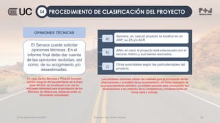 12 de septiembre de 2022 Docente: Ing. Heiner Amado 32
a)
Sernanp, en caso el proyecto se localice en un
ANP, su ZA y/o ACR
b)
ANA, en caso el proyecto esté relacionado con el
recurso hídrico y sus bienes asociados.
c)
Otras autoridades según las particularidades del
proyecto.
OPINIONES TÉCNICAS
El Senace puede solicitar
opiniones técnicas. En el
informe final debe dar cuenta
de las opiniones recibidas; así
como, de su acogimiento y/o
desestimadas.
En caso Serfor, Sernanp y Produce formulen
opinión respecto del levantamiento de la línea
base del EIA, se constituyen a su vez en
entidades opinantes para la aprobación de los
Términos de Referencia, debiendo emitir un
documento consolidado.
Las entidades opinantes utilizan las matrices para la formulación de las
observaciones y el análisis de su levantamiento; así como la emisión de
su pronunciamiento definitivo. La entidad opinante debe circunscribir sus
observaciones a las materias de su competencia y fundamentarlas en
forma clara y concisa.
PROCEDIMIENTO DE CLASIFICACIÓN DEL PROYECTO
S4
 