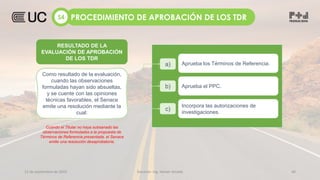 12 de septiembre de 2022 Docente: Ing. Heiner Amado 40
a) Aprueba los Términos de Referencia.
b) Aprueba el PPC.
c)
Incorpora las autorizaciones de
investigaciones.
Como resultado de la evaluación,
cuando las observaciones
formuladas hayan sido absueltas,
y se cuente con las opiniones
técnicas favorables, el Senace
emite una resolución mediante la
cual:
Cuando el Titular no haya subsanado las
observaciones formuladas a la propuesta de
Términos de Referencia presentada, el Senace
emite una resolución desaprobatoria.
PROCEDIMIENTO DE APROBACIÓN DE LOS TDR
S4
RESULTADO DE LA
EVALUACIÓN DE APROBACIÓN
DE LOS TDR
 