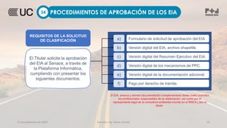 12 de septiembre de 2022 Docente: Ing. Heiner Amado 43
PROCEDIMIENTOS DE APROBACIÓN DE LOS EIA
S4
a) Formulario de solicitud de aprobación del EIA.
b) Versión digital del EIA, archivo shapefile.
c) Versión digital del Resumen Ejecutivo del EIA.
d) Versión digital de los mecanismos de PPC.
e) Versión digital de la documentación adicional.
f) Pago por derecho de trámite.
El EIA, anexos y demás documentación complementaria deben estar suscritos
los profesionales responsables de su elaboración, así como por el
representante legal de la consultora ambiental inscrita en el RNCA y por el
titular.
REQUISITOS DE LA SOLICITUD
DE CLASIFICACIÓN
El Titular solicita la aprobación
del EIA al Senace, a través de
la Plataforma Informática,
cumpliendo con presentar los
siguientes documentos:
 