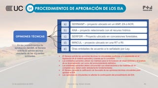 12 de septiembre de 2022 Docente: Ing. Heiner Amado 46
PROCEDIMIENTOS DE APROBACIÓN DE LOS EIA
S4
OPINIONES TÉCNICAS
En los procedimientos de
aprobación del EIA, el Senace
solicita la opinión técnica
vinculante de las siguientes
entidades.
a) SERNANP – proyecto ubicado en un ANP, ZA o ACR.
b) ANA – proyecto relacionado con el recurso hídrico.
c) SERFOR – Proyecto ubicado en concesiones forestales.
d) MINCUL – proyecto ubicado en una RT o RI.
e) Oras entidades de acuerdo a lo señalado por Ley.
 El Senace solicita las opiniones técnicas no vinculantes, conforme a lo establecido en la
legislación de la materia aplicable y cuando así lo considere.
 Las entidades opinantes utilizan las matrices para la formulación de observaciones y el análisis
de su levantamiento; así como del pronunciamiento definitivo.
 Las entidades opinantes deben circunscribir sus observaciones a las materias de su
competencia y deben estar debidamente fundamentadas.
 El Senace necesita la calificación de favorable de las opiniones técnicas vinculantes para
aprobar el EIA.
 Las opiniones no vinculantes no afectan la continuación del procedimiento del EIA;
 