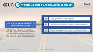 12 de septiembre de 2022 Docente: Ing. Heiner Amado 47
PROCEDIMIENTOS DE APROBACIÓN DE LOS EIA
S4
DIFUSIÓN DEL LEVANTAMIENTO DE
OBSERVACIONES AL EIA
a) GORE y GOLO del AI del proyecto.
b) Comunidades nativas y/o campesinas ubicadas en el AI.
c) Otras a la que se le haya enviado previamente el EIA.
El Titular remite 1 ejemplar, en versión física y
digital, del LO junto con la versión actualizada del
EIA, para disposición de la ciudadanía, en un
plazo máximo de 7 dh de haber sido presentado
ante el Senace, ante las siguientes entidades:
 