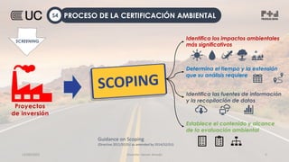 12/09/2022 Docente: Heiner Amado 5
Identifica los impactos ambientales
más significativos
Identifica las fuentes de información
y la recopilación de datos
Establece el contenido y alcance
de la evaluación ambiental
Proyectos
de inversión
SCREENING
Determina el tiempo y la extensión
que su análisis requiere
PROCESO DE LA CERTIFICACIÓN AMBIENTAL
S4
Guidance on Scoping
(Directive 2011/92/EU as amended by 2014/52/EU)
 