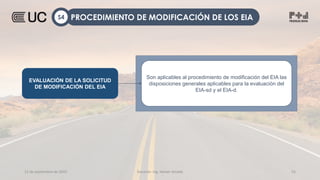 12 de septiembre de 2022 Docente: Ing. Heiner Amado 55
EVALUACIÓN DE LA SOLICITUD
DE MODIFICACIÓN DEL EIA
Son aplicables al procedimiento de modificación del EIA las
disposiciones generales aplicables para la evaluación del
EIA-sd y el EIA-d.
PROCEDIMIENTO DE MODIFICACIÓN DE LOS EIA
S4
 