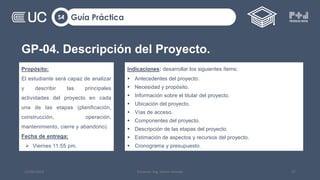 GP-04. Descripción del Proyecto.
Guía Práctica
S4
12/09/2022 Docente: Ing. Heiner Amado 57
Propósito:
El estudiante será capaz de analizar
y describir las principales
actividades del proyecto en cada
una de las etapas (planificación,
construcción, operación,
mantenimiento, cierre y abandono).
Fecha de entrega:
 Viernes 11:55 pm.
Indicaciones: desarrollar los siguientes ítems:
 Antecedentes del proyecto.
 Necesidad y propósito.
 Información sobre el titular del proyecto.
 Ubicación del proyecto.
 Vías de acceso.
 Componentes del proyecto.
 Descripción de las etapas del proyecto.
 Estimación de aspectos y recursos del proyecto.
 Cronograma y presupuesto.
 