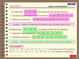 9 de junio de 2009 ( a)  15 + (17 – 38) – (–14 + 17) = 15 – 21 – 3 = – 9  (operando dentro de los paréntesis). Otros ejemplos: Un signo  –  delante de un paréntesis cambia el signo de todos los números de dentro.  8 + (4 – 14)  =  8 – 10 = – 2 (c)  8 – (–7 + 14 – 19) = 8 + 7  – 14 + 19 = 34 – 14 = 20  (quitando el paréntesis). 1º. Haciendo antes las operaciones del paréntesis: 8 + (4 – 14)  =  8 + 4 – 14 = 12 – 14 = – 2 2º. Quitando el paréntesis: 15 – (12 – 2)  =  15 – 10 = 5 1º. Operando antes el paréntesis: 2º. Quitando el paréntesis: 15 – (12 – 2)  =  15 – 12  + 2 = 3 + 2 = 5 Un signo  +  delante de un paréntesis no cambia el signo de ningún número de él.  Operar con paréntesis 8 + (4 – 14)  La expresión: se puede calcular de dos maneras: 15 –  (12 – 2)  Análogamente: se puede calcular de dos maneras: 