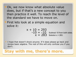 Ok,    we now know what absolute value
    does, but if that’s a new concept to you
    then practice it well. To reach the level of
    the standard we have to move on.
First   lets look at a simple equation and
    solve it:
                  x + 10 = 293
                      -10 = -10 Subtract 10 from both sides.
                        x = 283 Solution x = 283.

   I hope that doesn’t shock anyone. If it does please go back and
    review basic algebra. The rest of this will only confuse you if you
    don’t.

Stay with me, there’s more.
 