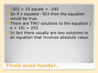 -303  + 10 equals = -293
So if x equaled -303 then the equation
 would be true.
There are TWO solutions to the equation |
 x + 10| = 293.
In fact there usually are two solutions to
 an equation that involves absolute value.




Think even harder.
 